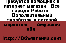 Требуется помощник в интернет-магазин - Все города Работа » Дополнительный заработок и сетевой маркетинг   . Амурская обл.